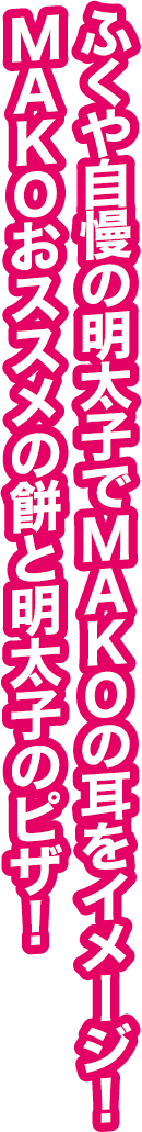 ふくや自慢の明太子でMAKOの耳をイメージ！MAKOおススメの餅と明太子のピザ！