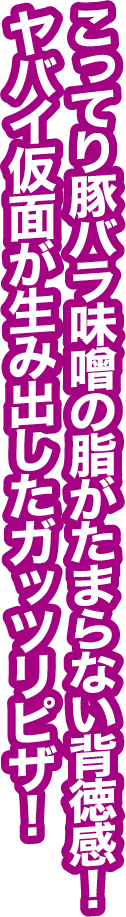 こってり豚バラ味噌の油がたまらない背徳感！ヤバイ仮面が生み出したガッツリピザ！
